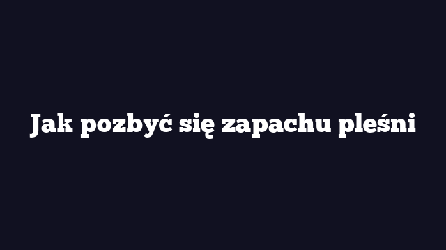 Jak pozbyć się zapachu pleśni