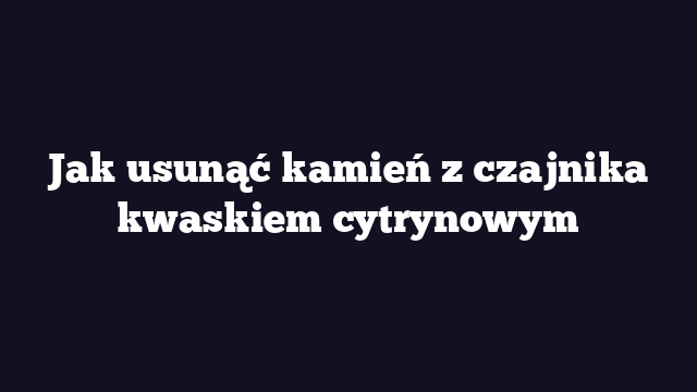 Jak usunąć kamień z czajnika kwaskiem cytrynowym