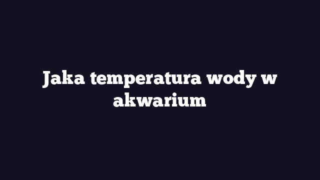 Jaka temperatura wody w akwarium