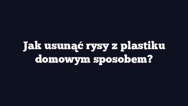 Jak usunąć rysy z plastiku domowym sposobem?