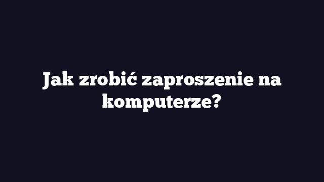 Jak zrobić zaproszenie na komputerze?